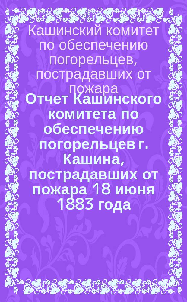 Отчет Кашинского комитета по обеспечению погорельцев г. Кашина, пострадавших от пожара 18 июня 1883 года