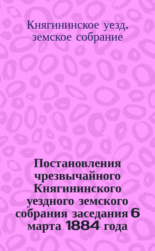 Постановления чрезвычайного Княгининского уездного земского собрания заседания 6 марта 1884 года : (Докл. Уезд. зем. управы)