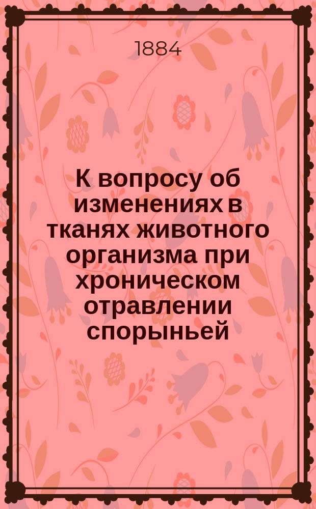 К вопросу об изменениях в тканях животного организма при хроническом отравлении спорыньей : (Гистол. исслед.) : Дис. на степ. д-ра мед. Федора Кокорина