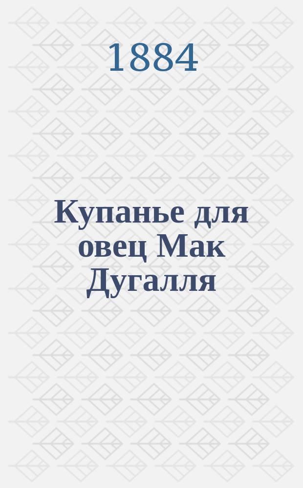 Купанье для овец Мак Дугалля : Безвред., неядовитое, испыт. и патентов. обмывание против коросты, ран и насекомых, встречающихся у рогатого скота и овец