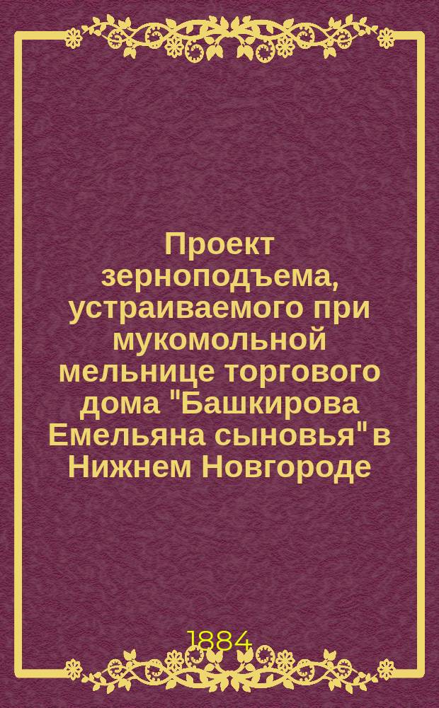Проект зерноподъема, устраиваемого при мукомольной мельнице торгового дома "Башкирова Емельяна сыновья" в Нижнем Новгороде