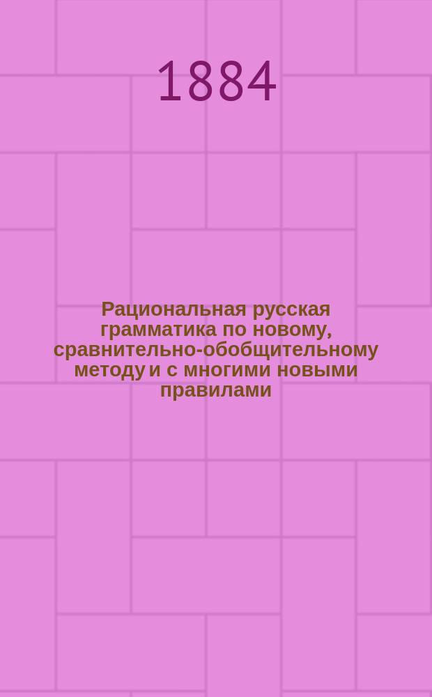Рациональная русская грамматика по новому, сравнительно-обобщительному методу и с многими новыми правилами