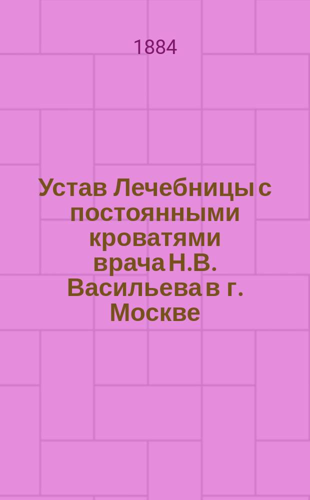 Устав Лечебницы с постоянными кроватями врача Н.В. Васильева в г. Москве : Утв. 3 мая 1884 г.