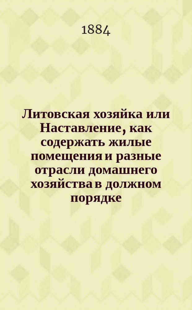 Литовская хозяйка или Наставление, как содержать жилые помещения и разные отрасли домашнего хозяйства в должном порядке, как приготовлять различные съестные припасы и напитки, а также советы о наилучшем уходе и более дешевом содержании домашнего скота, дворовых птиц и других животных, со многими весьма полезными практическими сведениями для сельских и городских хозяек : Пер. с 8 пол. изд