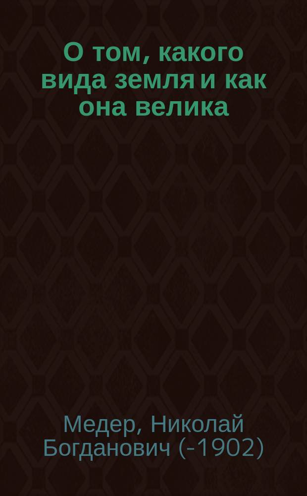 О том, какого вида земля и как она велика; Отчего бывает день и ночь, весна, лето, осень и зима: Два чтения для народа, произнес. в аудитории Пед. музея воен.-учеб. заведений / Н.Б. Медер