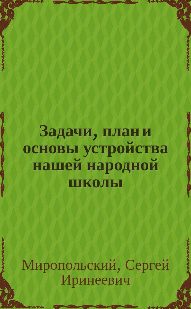 Задачи, план и основы устройства нашей народной школы : Дидакт. пособие для учителей и учит. семинарий