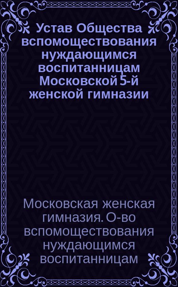 Устав Общества вспомоществования нуждающимся воспитанницам Московской 5-й женской гимназии : Утв. 31 янв. 1884 г.