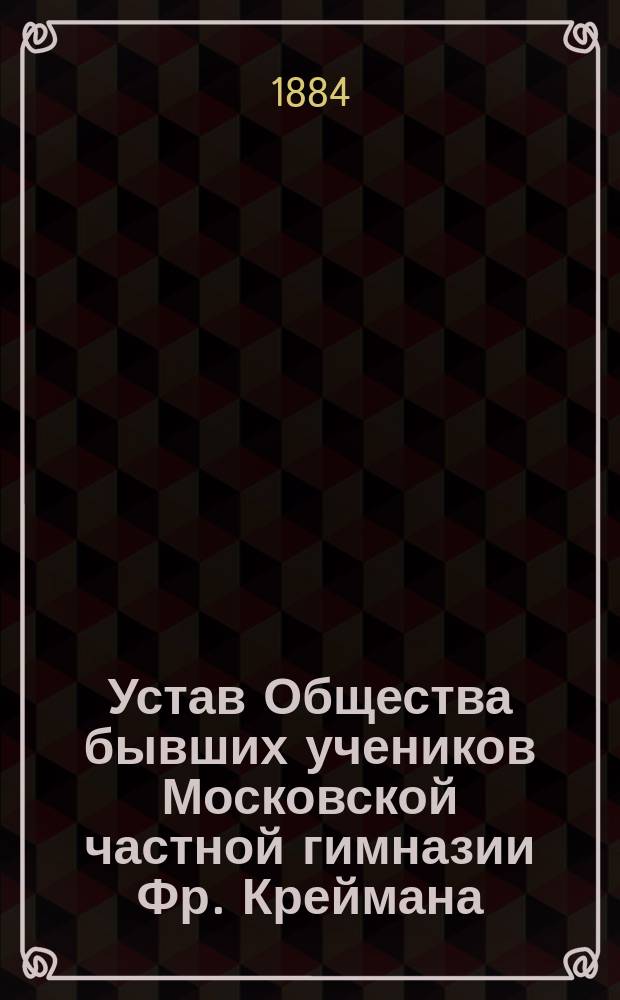 Устав Общества бывших учеников Московской частной гимназии Фр. Креймана : Утв. ... 5 сент. 1884 г