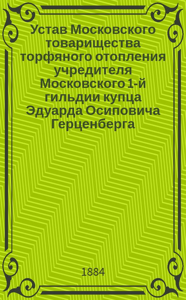Устав Московского товарищества торфяного отопления учредителя Московского 1-й гильдии купца Эдуарда Осиповича Герценберга : Утв. 23 марта 1884 г.
