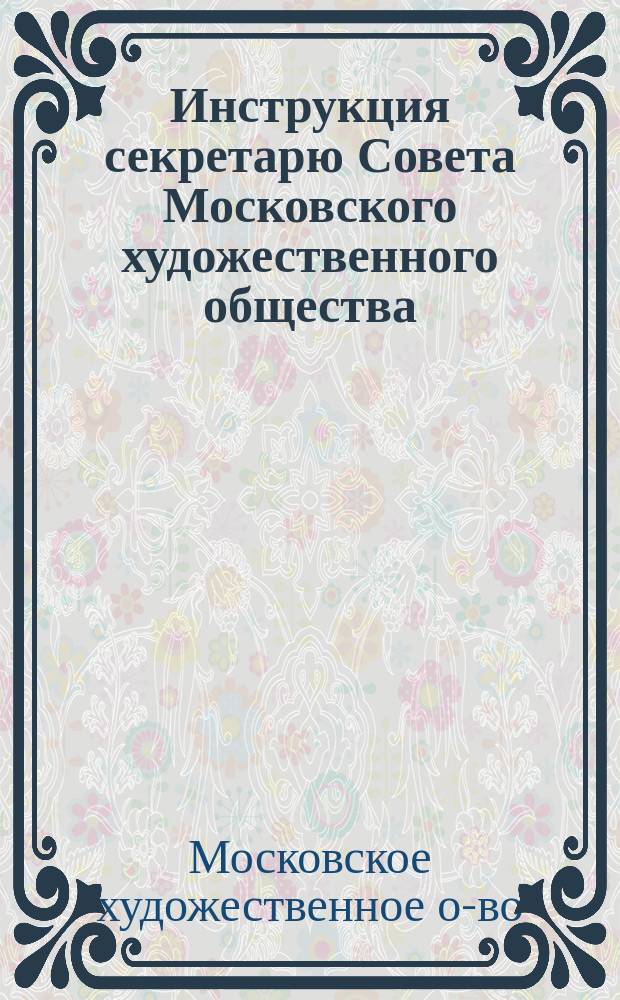 Инструкция секретарю Совета Московского художественного общества; Инструкция смотрителю классов, состоящего при Московском художественном обществе Училища живописи, ваяния и зодчества; Инструкция библиотекарю Училища Московского художественного общества и др.