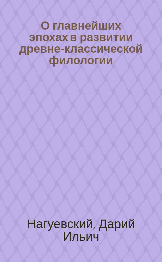 О главнейших эпохах в развитии древне-классической филологии : Вступ. лекция Д.И. Нагуевского, орд. проф. Казан. ун-та