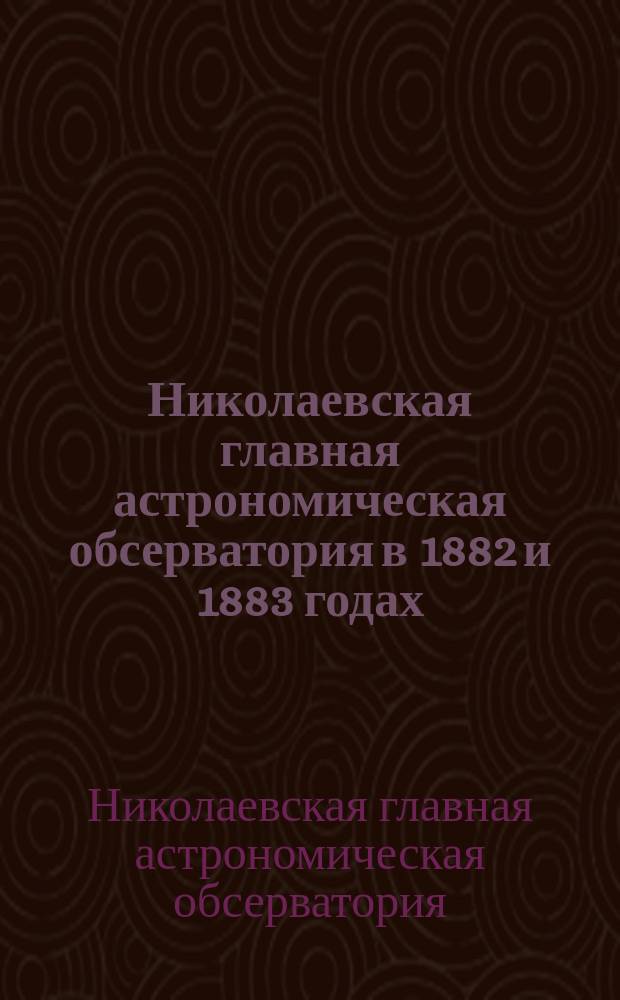 Николаевская главная астрономическая обсерватория в 1882 и 1883 годах : Извлеч. из отчета, составленного директором Обсерватории О.В. Струве