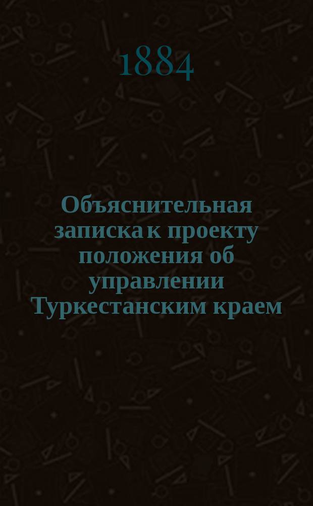 Объяснительная записка к проекту положения об управлении Туркестанским краем; Положение об управлении Туркестанским краем; Протоколы заседаний Высочайше учрежденной Комиссии для выработки положения об управлении Туркестанским краем под председательством гр. Игнатьева