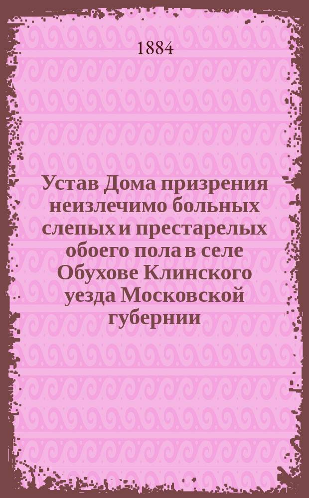 Устав Дома призрения неизлечимо больных слепых и престарелых обоего пола в селе Обухове Клинского уезда Московской губернии : Утв. 5 марта 1884 г