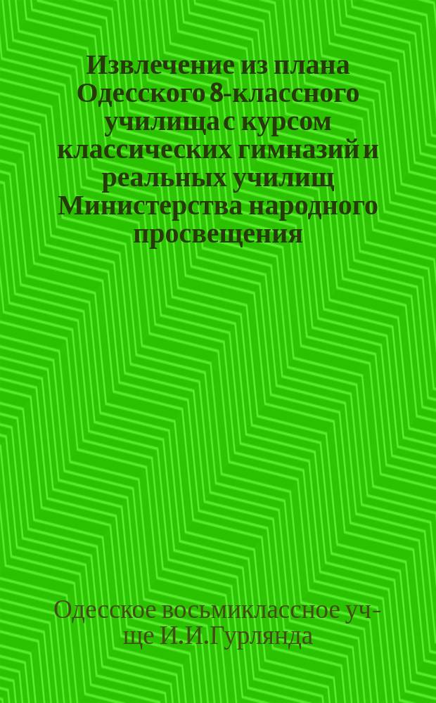 !Извлечение из плана Одесского 8-классного училища с курсом классических гимназий и реальных училищ Министерства народного просвещения, магистра И.И. Гурлянда : С прил. правил для поступающих в это учеб. заведение и находящийся при нем пансион