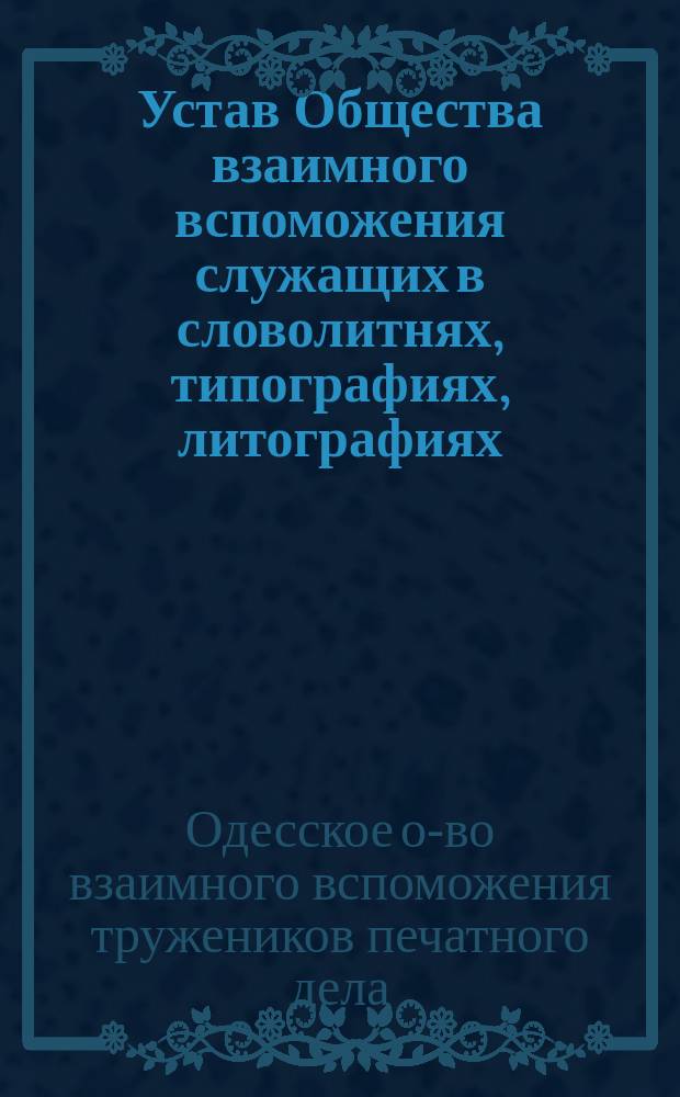 Устав Общества взаимного вспоможения служащих в словолитнях, типографиях, литографиях, фотографиях, книжных магазинах и редакциях повременных изданий г. Одессы : Утв. 16 февр. 1884 г