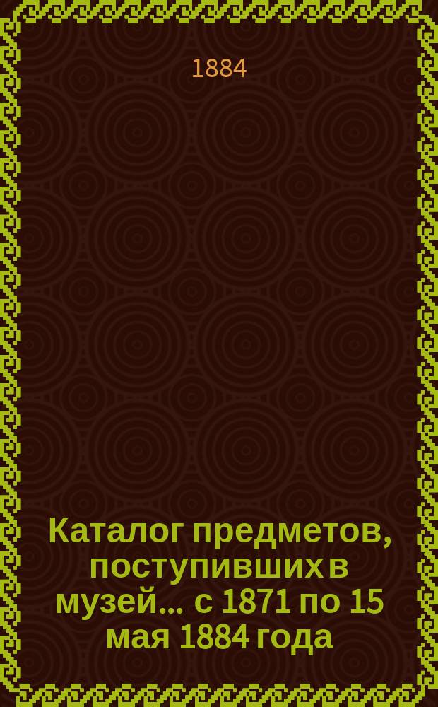 Каталог предметов, поступивших в музей... ... с 1871 по 15 мая 1884 года