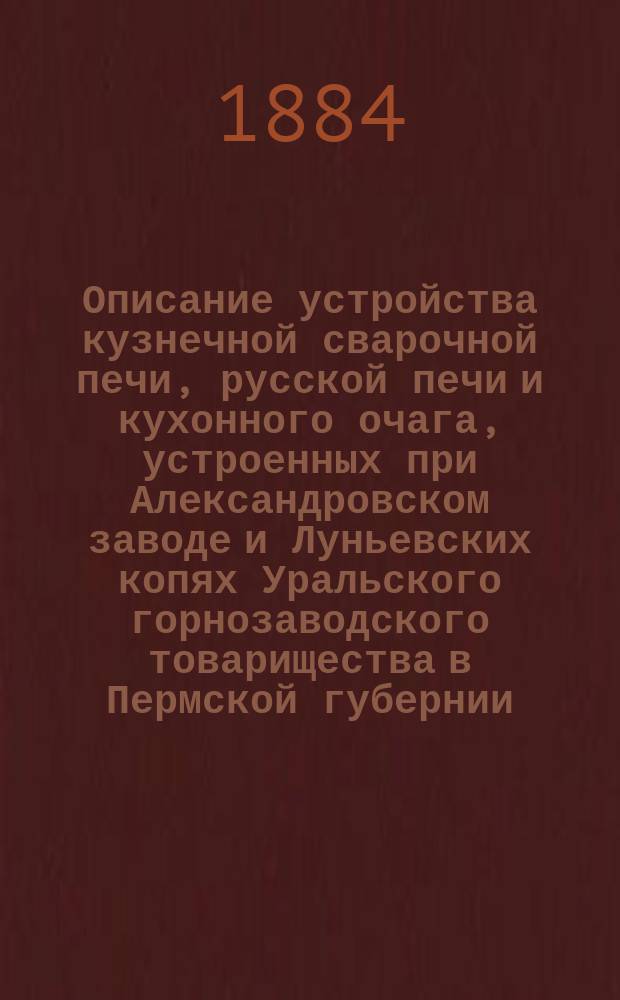 Описание устройства кузнечной сварочной печи, русской печи и кухонного очага, устроенных при Александровском заводе и Луньевских копях Уральского горнозаводского товарищества в Пермской губернии, действующих на Луньевском каменном угле и каменноугольной мелочи