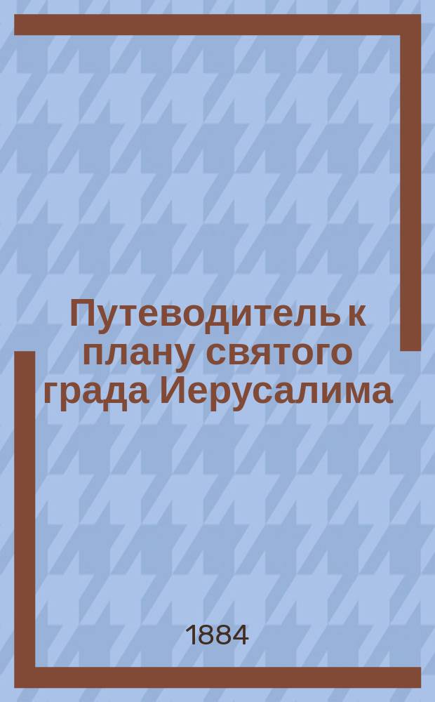 Путеводитель к плану святого града Иерусалима : С геогр. картами: пути от Одессы до Яффы, Палестины и видом Иерусалима с птичьего полета