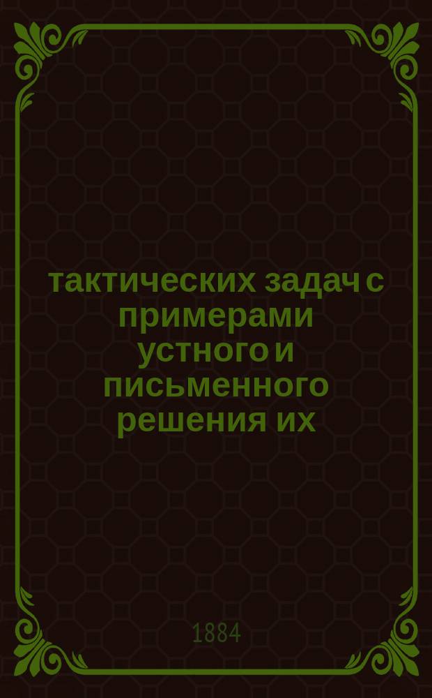 300 тактических задач с примерами устного и письменного решения их : (По Инструкции, объявленной при приказе по Воен. ведомству 1882 г. за № 259) : Для строевых офицеров