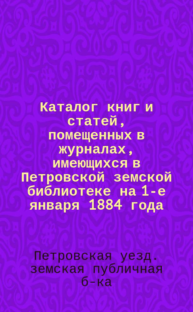 Каталог книг и статей, помещенных в журналах, имеющихся в Петровской земской библиотеке на 1-е января 1884 года