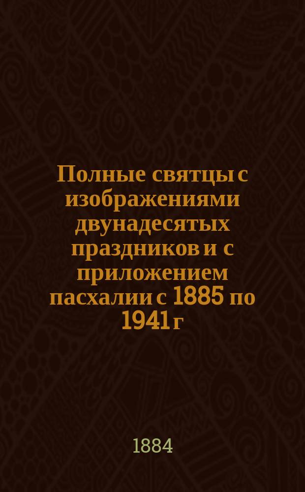 Полные святцы с изображениями двунадесятых праздников и с приложением пасхалии с 1885 по 1941 г., росписи всех господских и церковных праздников и установлений, тропарей и кондаков воскресных, на все двунадесятые и великие церковные праздники, указателя дней памяти, явления и празднования чудотворных икон пресвятые Богородицы и алфавитной росписи святых, празднуемых православной церковью, с показанием времени празднования