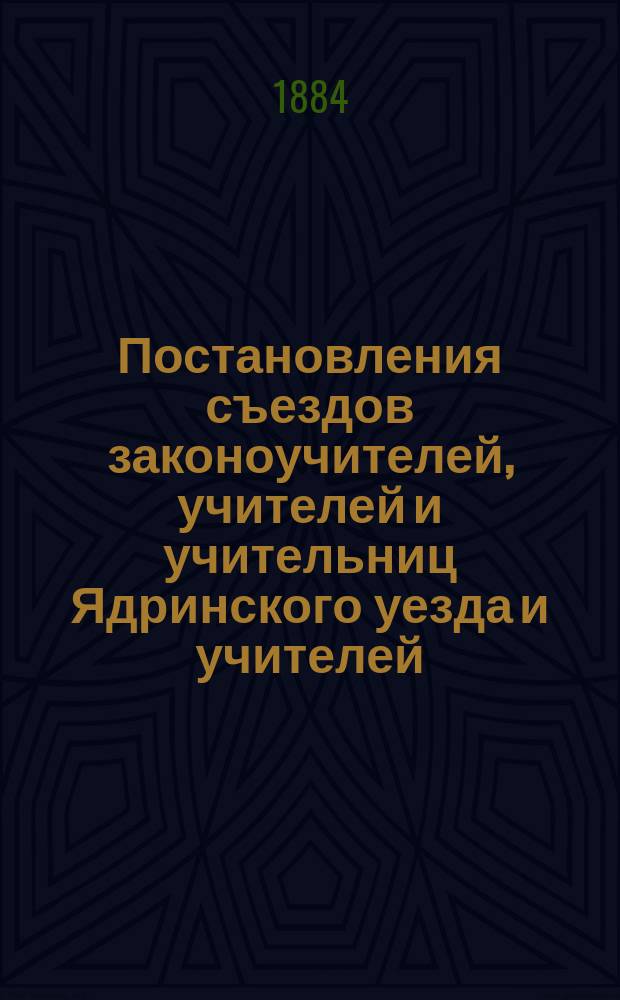 Постановления съездов законоучителей, учителей и учительниц Ядринского уезда и учителей, учительниц Козмодемьянского уезда, бывших в августе и сентябре 1883 года