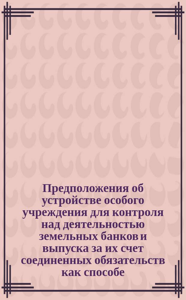 Предположения об устройстве особого учреждения для контроля над деятельностью земельных банков и выпуска за их счет соединенных обязательств как способе, устраняющем необходимость образования Государственного земельного банка