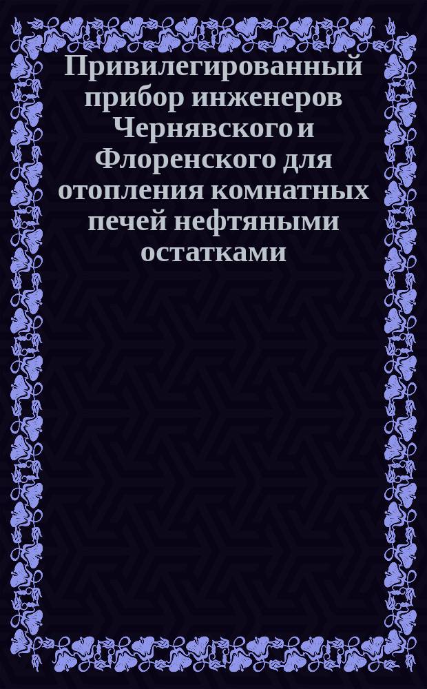 Привилегированный прибор инженеров Чернявского и Флоренского для отопления комнатных печей нефтяными остатками