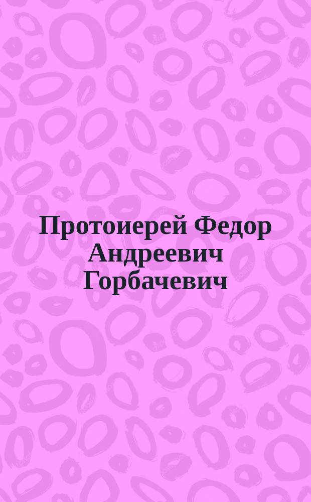 Протоиерей Федор Андреевич Горбачевич : (Некролог). Речь, сказанная при гробе почившего о. протоиерея Феодора
