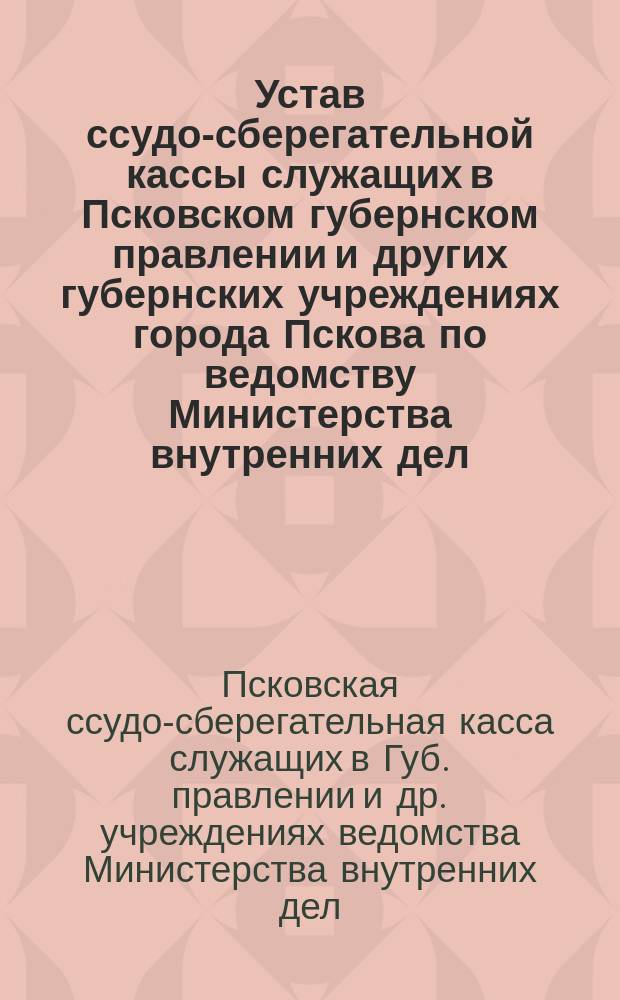 Устав ссудо-сберегательной кассы служащих в Псковском губернском правлении и других губернских учреждениях города Пскова по ведомству Министерства внутренних дел.. : Утв. 20 февр. 1884 г.