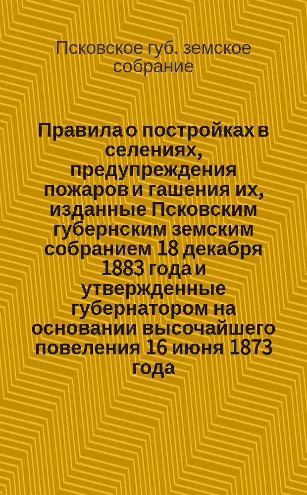 Правила о постройках в селениях, предупреждения пожаров и гашения их, изданные Псковским губернским земским собранием 18 декабря 1883 года и утвержденные губернатором на основании высочайшего повеления 16 июня 1873 года, с приложением правительственных распоряжений