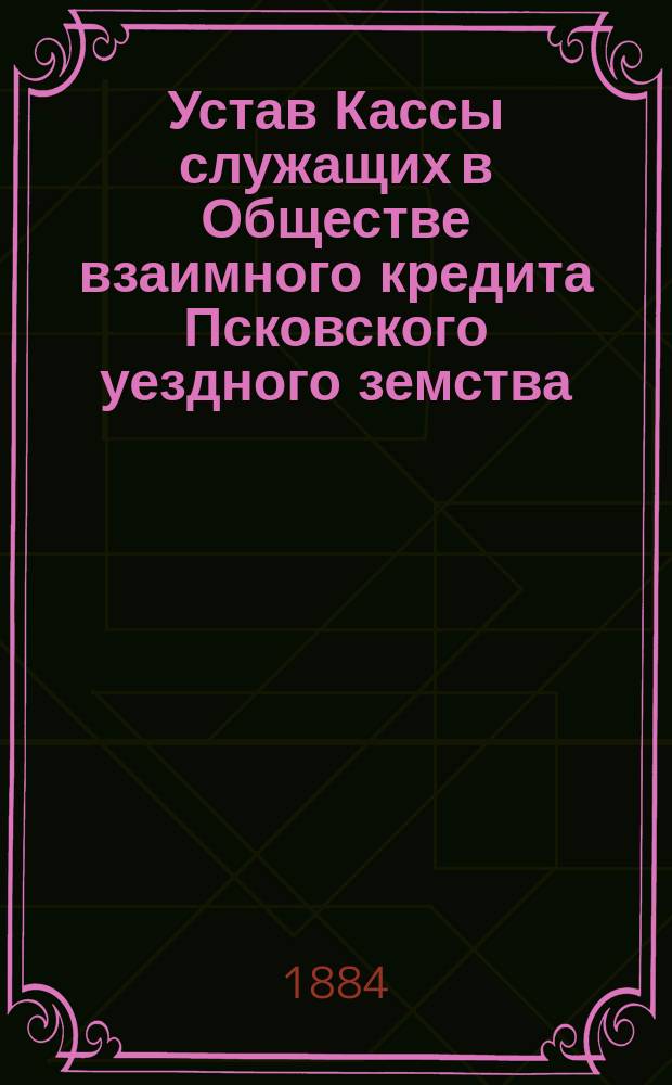 Устав Кассы служащих в Обществе взаимного кредита Псковского уездного земства : Утв. ... 26 июля 1884 г