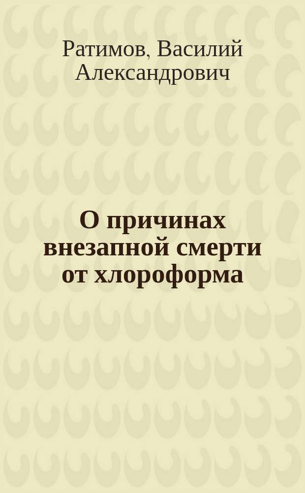 О причинах внезапной смерти от хлороформа : Лекция, чит. 27 окт. 1884 г. на прив.-доц. по хирургии при Воен.-мед. акад
