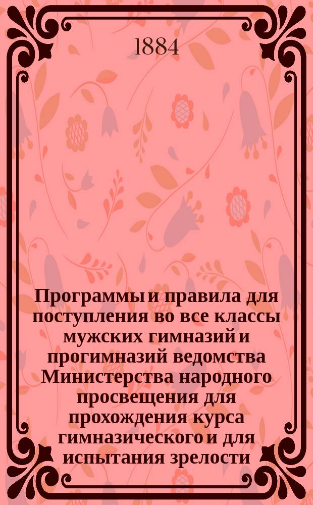 Программы и правила для поступления во все классы мужских гимназий и прогимназий ведомства Министерства народного просвещения для прохождения курса гимназического и для испытания зрелости : Сб. всех действующих постановлений и распоряжений министра нар. прос., относящихся до воспитанников гимназий и прогимназий