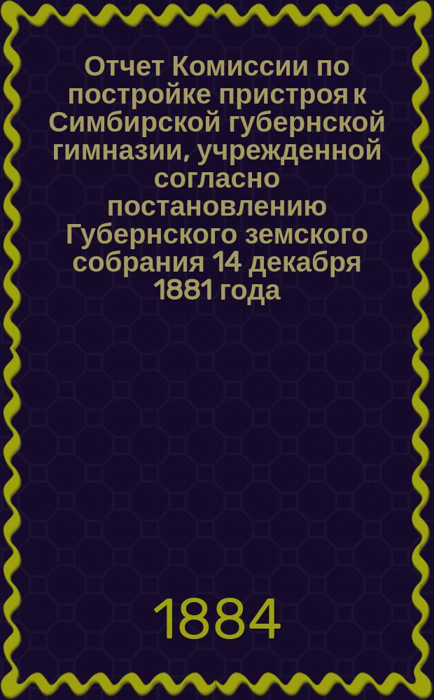 Отчет Комиссии по постройке пристроя к Симбирской губернской гимназии, учрежденной согласно постановлению Губернского земского собрания 14 декабря 1881 года... о расходах, произведенных в 1882, 1883 и 1884 годах на постройку 2-х этажного каменного корпуса к существующему зданию Губернской гимназии в г. Симбирске