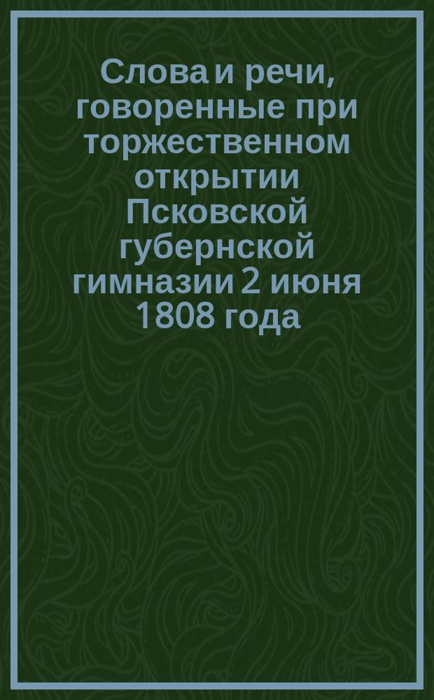 Слова и речи, говоренные при торжественном открытии Псковской губернской гимназии 2 июня 1808 года