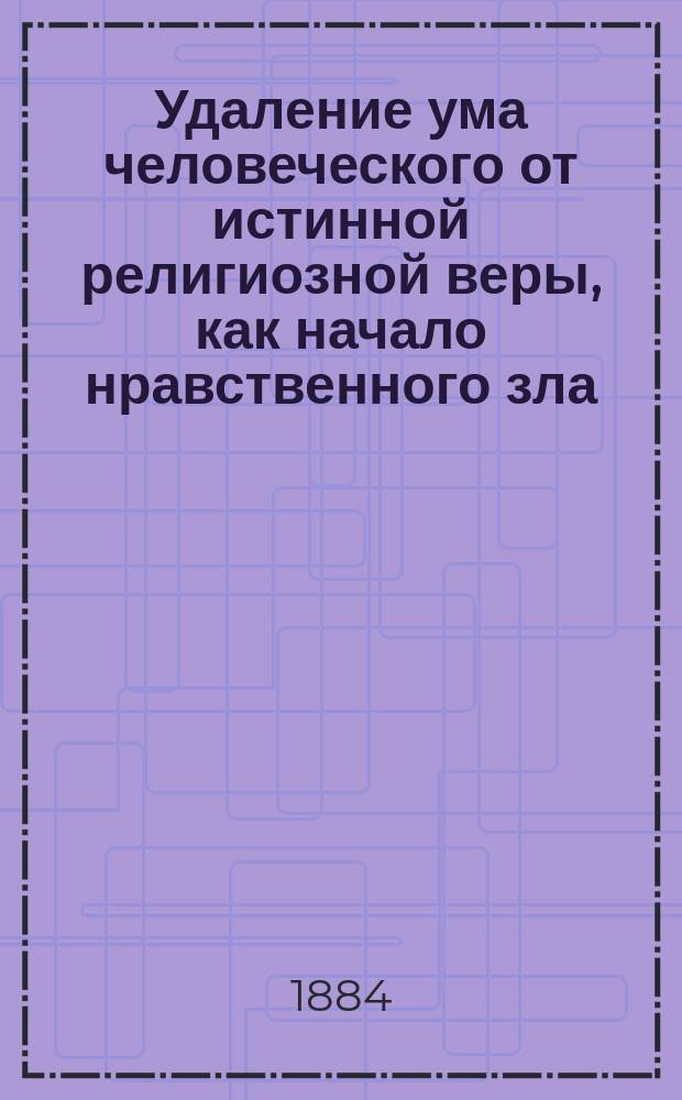 Удаление ума человеческого от истинной религиозной веры, как начало нравственного зла, удручающего человечество