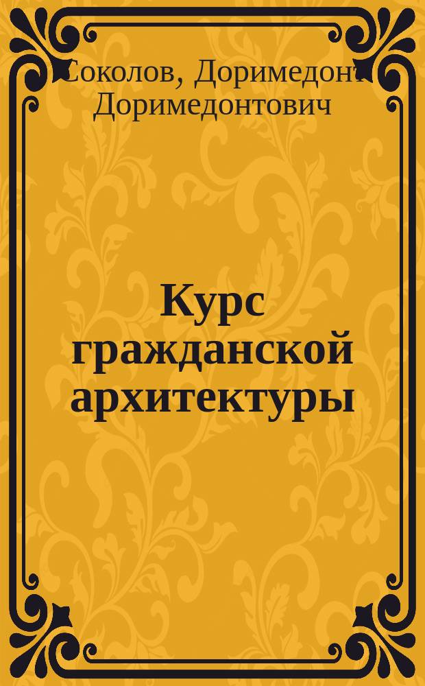 Курс гражданской архитектуры : Лекции, чит. в С.-Петерб. практ. технол. ин-те проф. Д.Д. Соколовым