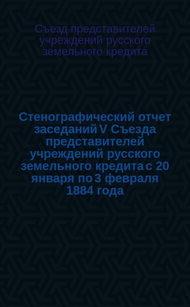 Стенографический отчет заседаний V Съезда представителей учреждений русского земельного кредита с 20 января по 3 февраля 1884 года