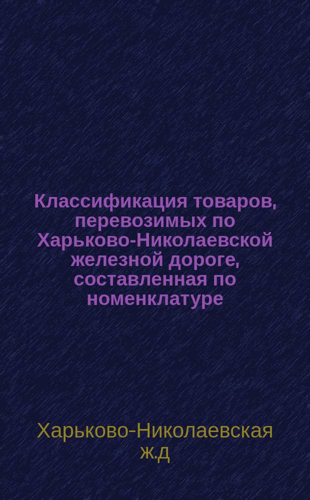 Классификация товаров, перевозимых по Харьково-Николаевской железной дороге, составленная по номенклатуре, утвержденной XVII Общим съездом и одобренной Министерством путей сообщения