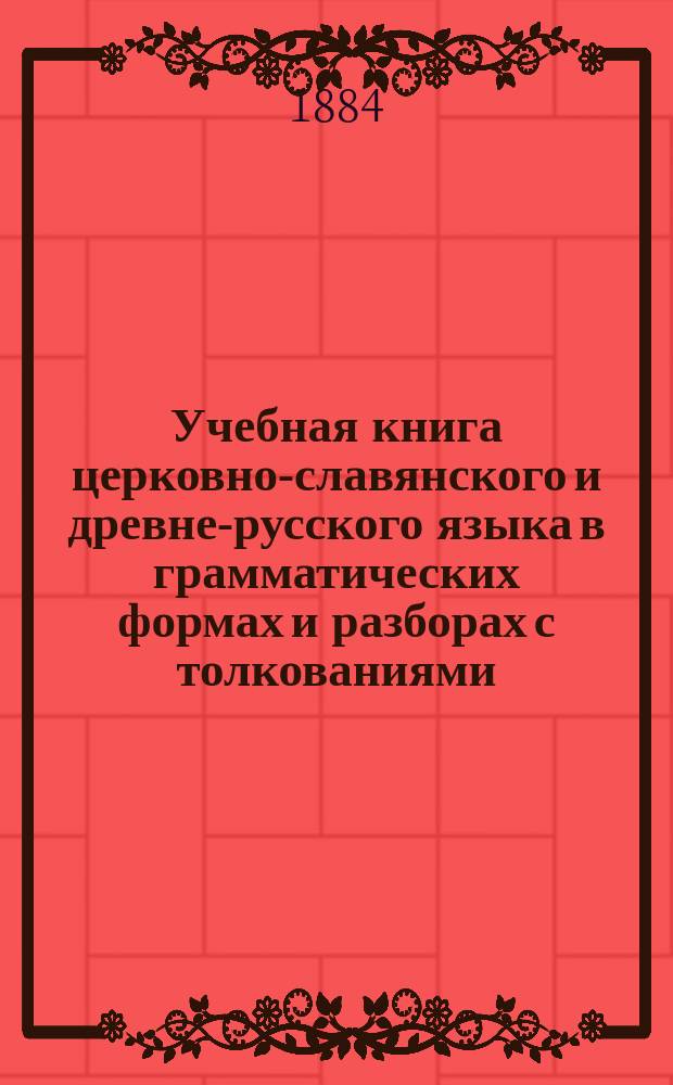 Учебная книга церковно-славянского и древне-русского языка в грамматических формах и разборах с толкованиями, пояснениями и образцами : Учебник для гимназий, прогимназий, реал. уезд. гор. и дух. уч-щ