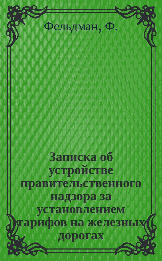 Записка об устройстве правительственного надзора за установлением тарифов на железных дорогах, частным обществам принадлежащих; Положение о порядке установления и изменения железнодорожных тарифов: Проект / Ф. Фельдман