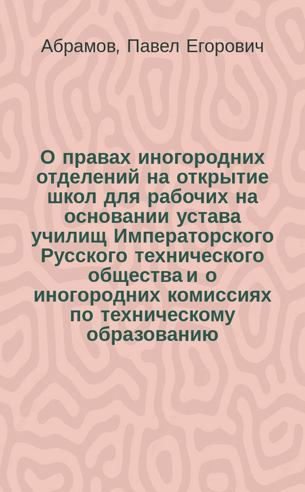 О правах иногородних отделений на открытие школ для рабочих на основании устава училищ Императорского Русского технического общества и о иногородних комиссиях по техническому образованию : Извлеч. из докл. П.Е. Абрамова 27 апр. 1885 г. Общ. собр. г.г. чл. Постоян. комис. по техн. образованию