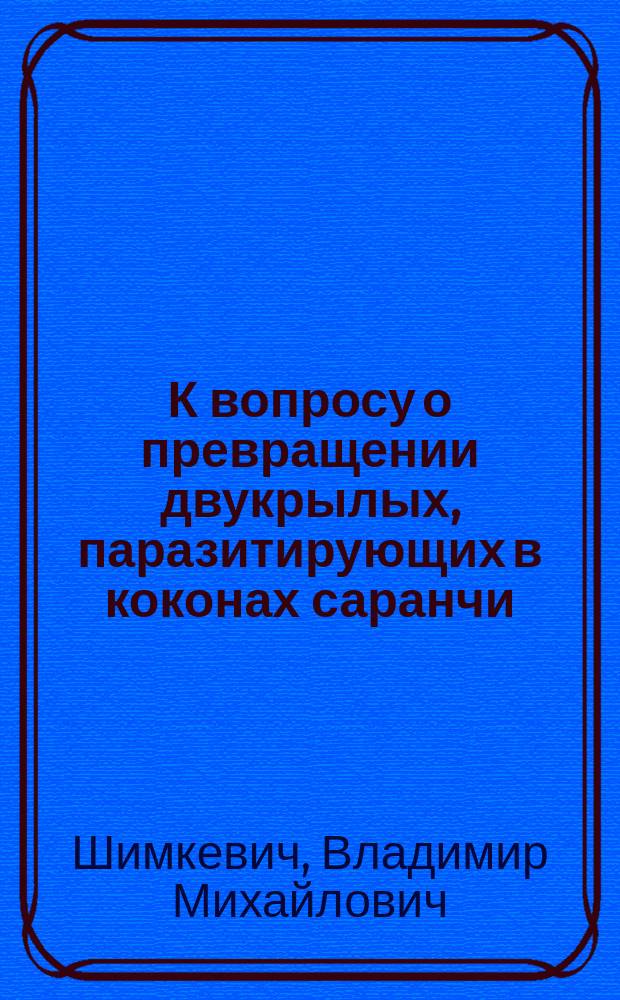 К вопросу о превращении двукрылых, паразитирующих в коконах саранчи : Чит. в заседании Имп. О-ва акклиматизации животных и растений в 1881 г