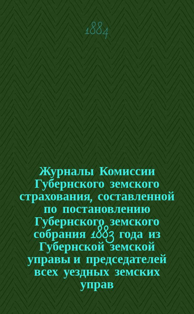 Журналы Комиссии Губернского земского страхования, составленной по постановлению Губернского земского собрания 1883 года из Губернской земской управы и председателей всех уездных земских управ