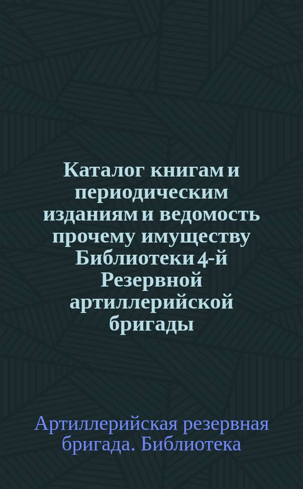 Каталог книгам и периодическим изданиям и ведомость прочему имуществу Библиотеки 4-й Резервной артиллерийской бригады : Сост. за время с основания Б-ки (с 15 марта 1877 г.) по 15 марта 1884 г
