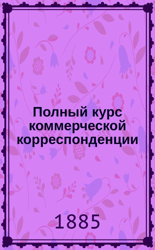 Полный курс коммерческой корреспонденции : Теорет. и практ. руководство к изуч. корреспонденции, относящейся к банковому, товар., торг.-пром., позем.-кредит., ж.-д. и страховому делу