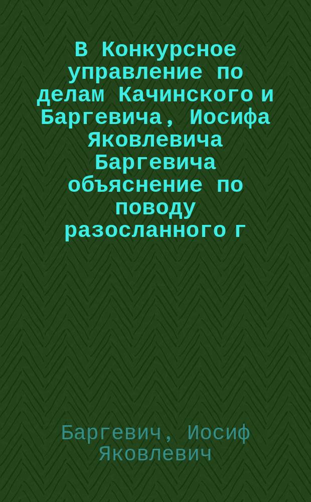 В Конкурсное управление по делам Качинского и Баргевича, Иосифа Яковлевича Баргевича объяснение по поводу разосланного г. Качинским печатного циркуляра г.г. кредиторам и другим лицам...