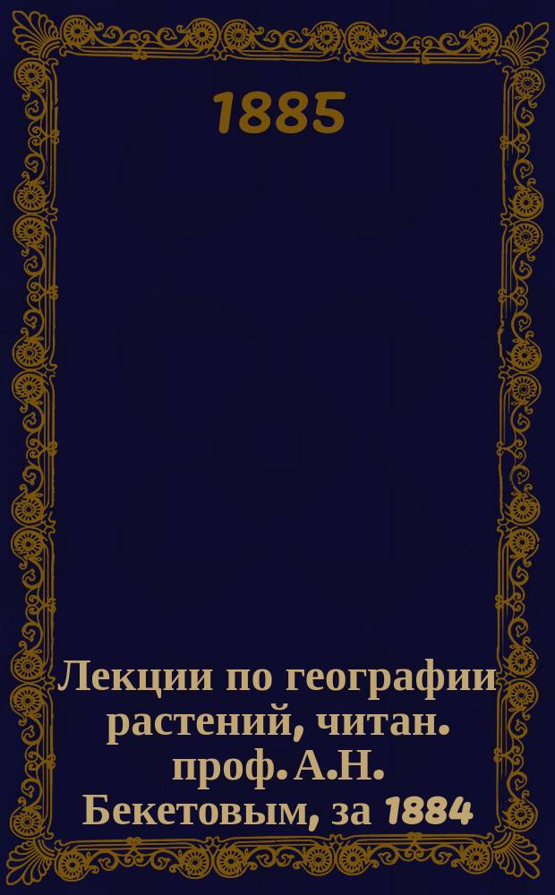 Лекции по географии растений, читан. проф. А.Н. Бекетовым, за 1884/5 год